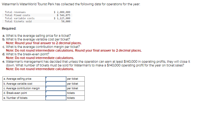 Waterman's WaterWorld Tourist Park has collected the following data for operations for the year:
$ 2,000,000
$ 546,875
Total revenues
Total fixed costs
Total variable costs
Total tickets sold
$ 1,125,000
50,000
Required:
a. What is the average selling price for a ticket?
b. What is the average variable cost per ticket?
Note: Round your final answer to 2 decimal places.
c. What is the average contribution margin per ticket?
Note: Do not round intermediate calculations. Round your final answer to 2 decimal places.
d. What is the break-even point?
Note: Do not round intermediate calculations.
e. Waterman's management has decided that unless the operation can earn at least $140,000 in operating profits, they will close it
down. What number of tickets must be sold for Waterman's to make a $140,000 operating profit for the year on ticket sales?
Note: Do not round intermediate calculations.
a. Average selling price
b. Average variable cost
c. Average contribution margin
d. Break-even point
e. Number of tickets
per ticket
per ticket
per ticket
tickets
tickets