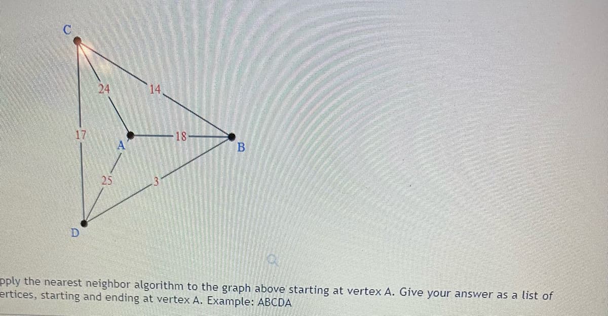 ### Applying the Nearest Neighbor Algorithm

#### Graph and Explanation

In the graph shown, we have four vertices labeled A, B, C, and D. These vertices are connected by edges with the following weights:

- Vertex A is connected to Vertex B with a weight of 18.
- Vertex A is connected to Vertex C with a weight of 24.
- Vertex A is connected to Vertex D with a weight of 25.
- Vertex B is connected to Vertex C with a weight of 14.
- Vertex B is connected to Vertex D with a weight of 3.
- Vertex C is connected to Vertex D with a weight of 17.

The goal is to apply the nearest neighbor algorithm starting at vertex A and find the shortest path that visits each vertex exactly once and returns back to vertex A.

Example Input: `ABCD`

#### Steps to follow:

1. **Start at Vertex A**: Begin at the designated starting vertex.
2. **Choose the Nearest Neighbor**: From the current vertex, choose the edge with the smallest weight to an unvisited vertex.
3. **Mark the Vertex as Visited**: Once you travel to a vertex, mark it as visited.
4. **Repeat Until All Vertices are Visited**: Continue this process until all vertices have been visited.
5. **Return to Starting Vertex**: End the path by traveling back to the starting vertex A.

#### Example Solution

Starting at Vertex A:
- From A, the nearest vertex is B with a weight of 18. Path: A -> B
- From B, the nearest vertex is D with a weight of 3. Path: A -> B -> D
- From D, the nearest vertex is C with a weight of 17. Path: A -> B -> D -> C
- Finally, return to A from C with a weight of 24. Path: A -> B -> D -> C -> A

So, the order of vertices visited would be: **ABDCA**

Using the nearest neighbor algorithm, the final path is AB, BD, DC, and CA, returning to the starting vertex A.