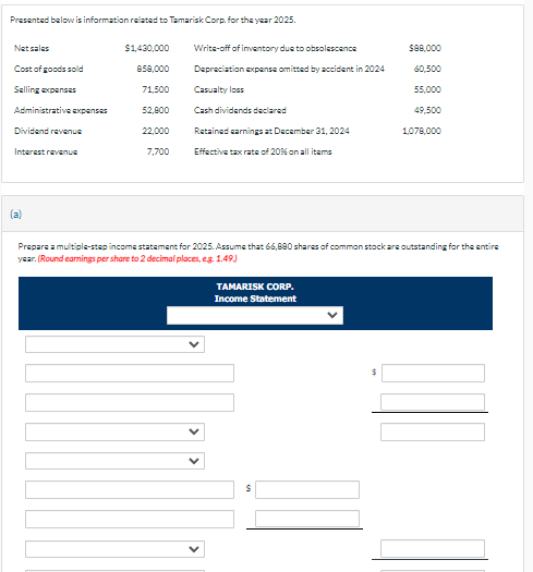 Presented below is information related to Tamarisk Corp. for the year 2025.
Net sales
Cost of goods sold
Selling expenses
Administrative expenses
Dividend revenue
Interest revenue
(a)
$1,430,000
858,000
71,500
52,800
22,000
7,700
Write-off of inventory due to obsolescence
Depreciation expense omitted by accident in 2024
Casualty loss
Cash dividends declared
Retained earnings at December 31, 2024
Effective tax rate of 20% on all items
$88,000
60,500
55,000
TAMARISK CORP.
Income Statement
49,500
1,078,000
Prepare a multiple-step income statement for 2025. Assume that 66,880 shares of common stock are outstanding for the entire
year. (Round earnings per share to 2 decimal places, e.g. 1.49.)