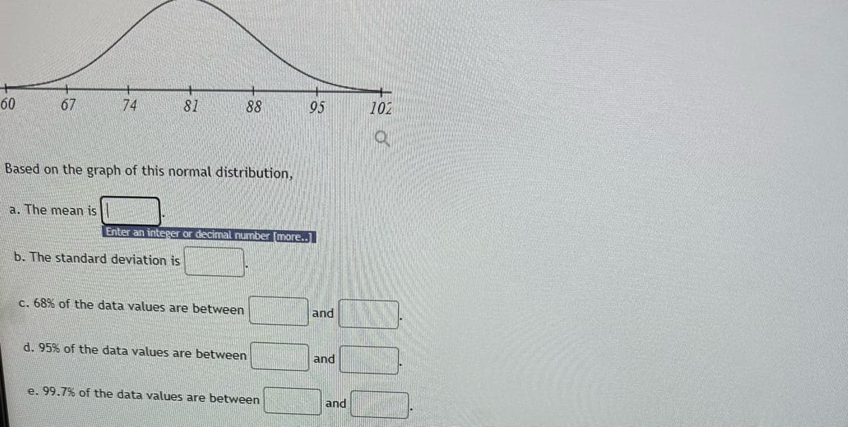 60
67
74
a. The mean is
81
Based on the graph of this normal distribution,
b. The standard deviation is
88
Enter an integer or decimal number [more..]
c. 68% of the data values are between
d. 95% of the data values are between
95
e. 99.7% of the data values are between
and
and
and
102
O