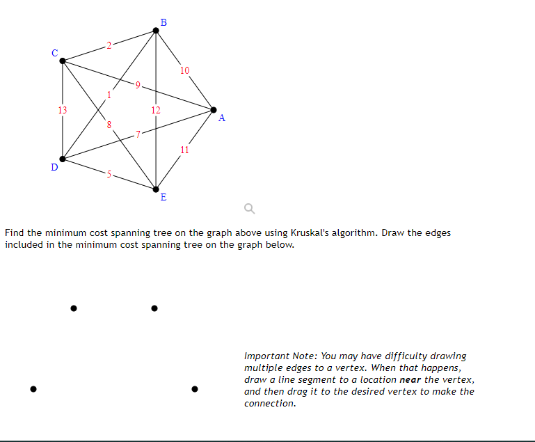 U
13
D
8
in
B
12
E
10
11
A
Find the minimum cost spanning tree on the graph above using Kruskal's algorithm. Draw the edges
included in the minimum cost spanning tree on the graph below.
Important Note: You may have difficulty drawing
multiple edges to a vertex. When that happens,
draw a line segment to a location near the vertex,
and then drag it to the desired vertex to make the
connection.