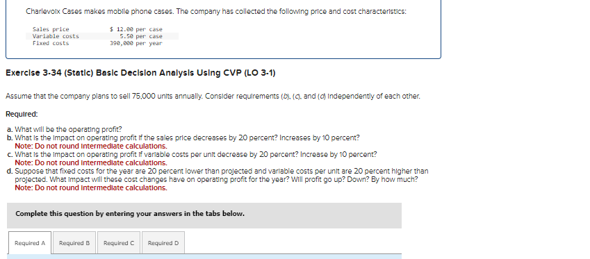 Charlevoix Cases makes mobile phone cases. The company has collected the following price and cost characteristics:
$12.00 per case
Sales price
Variable costs
Fixed costs
5.50 per case
390,000 per year
Exercise 3-34 (Static) Basic Decision Analysis Using CVP (LO 3-1)
Assume that the company plans to sell 75,000 units annually. Consider requirements (b), (c), and (d) Independently of each other.
Required:
a. What will be the operating profit?
b. What is the impact on operating profit if the sales price decreases by 20 percent? Increases by 10 percent?
Note: Do not round intermediate calculations.
c. What is the impact on operating profit if variable costs per unit decrease by 20 percent? Increase by 10 percent?
Note: Do not round intermediate calculations.
d. Suppose that fixed costs for the year are 20 percent lower than projected and variable costs per unit are 20 percent higher than
projected. What Impact will these cost changes have on operating profit for the year? Will profit go up? Down? By how much?
Note: Do not round Intermediate calculations.
Complete this question by entering your answers in the tabs below.
Required A Required B Required C Required D