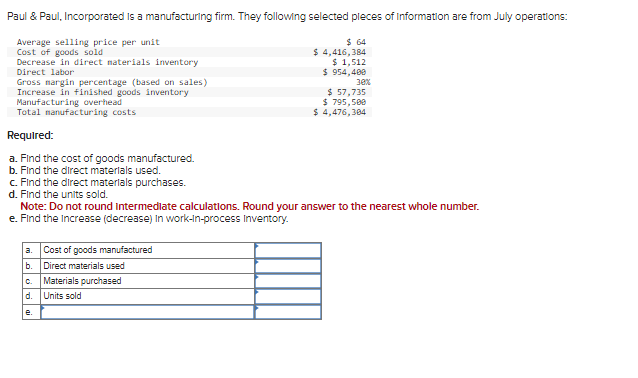 Paul & Paul, Incorporated is a manufacturing firm. They following selected pleces of Information are from July operations:
Average selling price per unit
Cost of goods sold
Decrease in direct materials inventory
Direct labor
Gross margin percentage (based on sales)
Increase in finished goods inventory
Manufacturing overhead
Total manufacturing costs
Required:
a. Find the cost of goods manufactured.
b. Find the direct materials used.
c. Find the direct materials purchases.
d. Find the units sold.
a. Cost of goods manufactured
b. Direct materials used
C. Materials purchased
d.
Units sold
$ 64
$ 4,416,384
Note: Do not round intermediate calculations. Round your answer to the nearest whole number.
e. Find the increase (decrease) in work-in-process Inventory.
e.
$ 1,512
$ 954,400
30%
$ 57,735
$ 795,500
$ 4,476,384