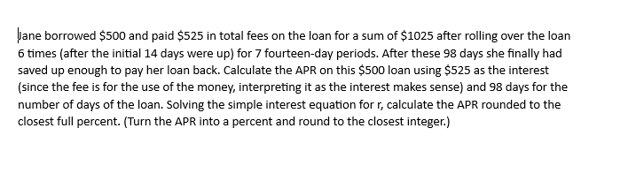 Jane borrowed $500 and paid $525 in total fees on the loan for a sum of $1025 after rolling over the loan
6 times (after the initial 14 days were up) for 7 fourteen-day periods. After these 98 days she finally had
saved up enough to pay her loan back. Calculate the APR on this $500 loan using $525 as the interest
(since the fee is for the use of the money, interpreting it as the interest makes sense) and 98 days for the
number of days of the loan. Solving the simple interest equation for r, calculate the APR rounded to the
closest full percent. (Turn the APR into a percent and round to the closest integer.)