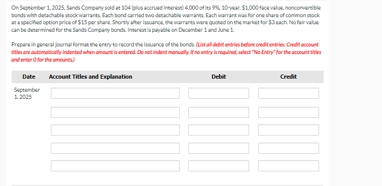 On September 1, 2025, Sands Company sold at 104 (plus accrued interest) 4,000 of its 9%, 10-year, $1,000 face value, nonconvertible
bonds with detachable stock warrants. Each bond carried two detachable warrants. Each warrant was for one share of common stock
at a specified option price of $15 per share. Shortly after issuance, the warrants were quoted on the market for $3 each. No fair value
can be determined for the Sands Company bonds. Interest is payable on December 1 and June 1.
Prepare in general journal format the entry to record the issuance of the bonds. (List all debit entries before credit entries. Credit account
titles are automatically indented when amount is entered. Do not indent manually. If no entry is required, select "No Entry" for the account titles
and enter o for the amounts.)
Date
September
1,2025
Account Titles and Explanation
Debit
Credit
10