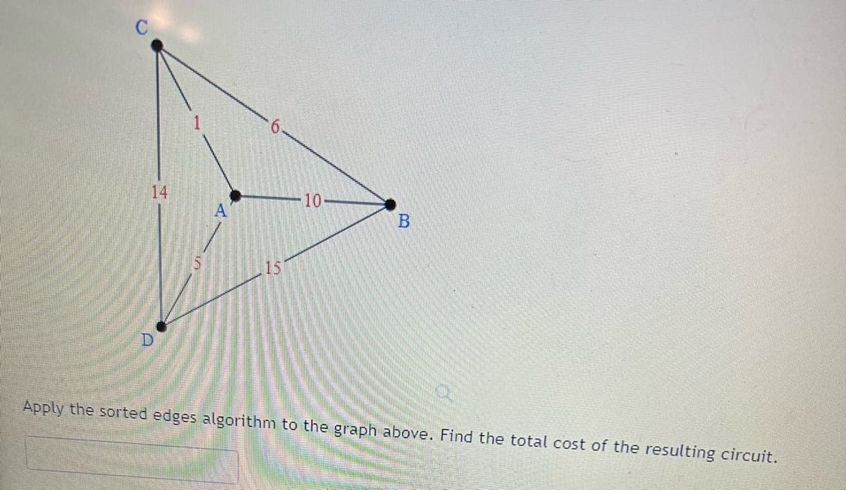 ### Applying the Sorted Edges Algorithm

#### Graph Explanation

The image shows a weighted graph with four vertices labeled \(A\), \(B\), \(C\), and \(D\). The edges connecting these vertices have the following weights:

- Edge \(A - C\): 1
- Edge \(A - D\): 5
- Edge \(A - B\): 10
- Edge \(C - D\): 14
- Edge \(C - B\): 6
- Edge \(D - B\): 15

#### Problem Statement
**Task**: Apply the sorted edges algorithm to the graph above. Find the total cost of the resulting circuit.

### Steps Using the Sorted Edges Algorithm

1. **List the Edges in Order of Increasing Weight**:
   - \(A - C\): 1
   - \(A - D\): 5
   - \(C - B\): 6
   - \(A - B\): 10
   - \(C - D\): 14
   - \(D - B\): 15

2. **Select Edges to Form a Circuit**:
   The sorted edges algorithm involves selecting edges in order of increasing weight, ensuring that no cycles are formed until all vertices are connected.

   - Select edge \(A - C\) (Weight 1)
   - Select edge \(A - D\) (Weight 5)
   - Select edge \(C - B\) (Weight 6)

   At this point, we have connected all vertices: \(A\), \(B\), \(C\), \(D\). Note that selecting the edge \(A - B\) would form a cycle.


#### Total Cost Calculation

The selected edges are:

- \(A - C\) (Weight 1)
- \(A - D\) (Weight 5)
- \(C - B\) (Weight 6)

**Total Cost** = 1 + 5 + 6 = 12

Therefore, the total cost of the resulting circuit is **12**.