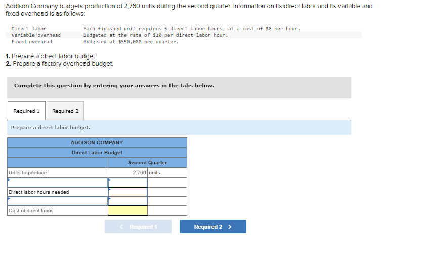 Addison Company budgets production of 2,760 units during the second quarter. Information on its direct labor and its variable and
fixed overhead is as follows:
Direct labor
Variable overhead
Fixed overhead
1. Prepare a direct labor budget.
2. Prepare a factory overhead budget.
Complete this question by entering your answers in the tabs below.
Required 1 Required 2
Each finished unit requires 5 direct labor hours, at a cost of $8 per hour.
Budgeted at the rate of $10 per direct labor hour.
Budgeted at $550,000 per quarter.
Prepare a direct labor budget.
Units to produce
Direct labor hours needed
Cost of direct labor
ADDISON COMPANY
Direct Labor Budget
Second Quarter
2,760 units
< Required 1
Required 2 >