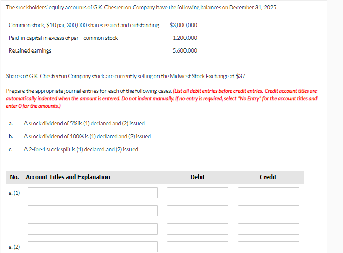 The stockholders' equity accounts of G.K. Chesterton Company have the following balances on December 31, 2025.
Common stock, $10 par, 300,000 shares issued and outstanding
Paid-in capital in excess of par-common stock
Retained earnings
Shares of G.K. Chesterton Company stock are currently selling on the Midwest Stock Exchange at $37.
Prepare the appropriate journal entries for each of the following cases. (List all debit entries before credit entries. Credit account titles are
automatically indented when the amount is entered. Do not indent manually. If no entry is required, select "No Entry" for the account titles and
enter o for the amounts.)
a.
b.
C.
No. Account Titles and Explanation
a. (1)
A stock dividend of 5% is (1) declared and (2) issued.
A stock dividend of 100% is (1) declared and (2) issued.
A 2-for-1 stock split is (1) declared and (2) issued.
a. (2)
$3,000,000
1,200,000
5,600,000
Debit
Credit