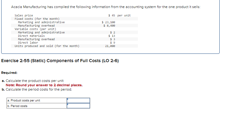 Acacia Manufacturing has compiled the following information from the accounting system for the one product it sells:
$45 per unit
Sales price
Fixed costs (for the month)
Marketing and administrative
Manufacturing overhead
Variable costs (per unit)
Marketing and administrative
Direct materials
Manufacturing overhead
Direct labor
Units produced and sold (for the month)
Required:
a. Calculate the product costs per unit
Note: Round your answer to 2 decimal places.
b. Calculate the period costs for the period.
$ 23,100
$ 8,400
Exercise 2-55 (Static) Components of Full Costs (LO 2-6)
a. Product costs per unit
b. Period costs
$2
$ 13
$3
$9
21,000