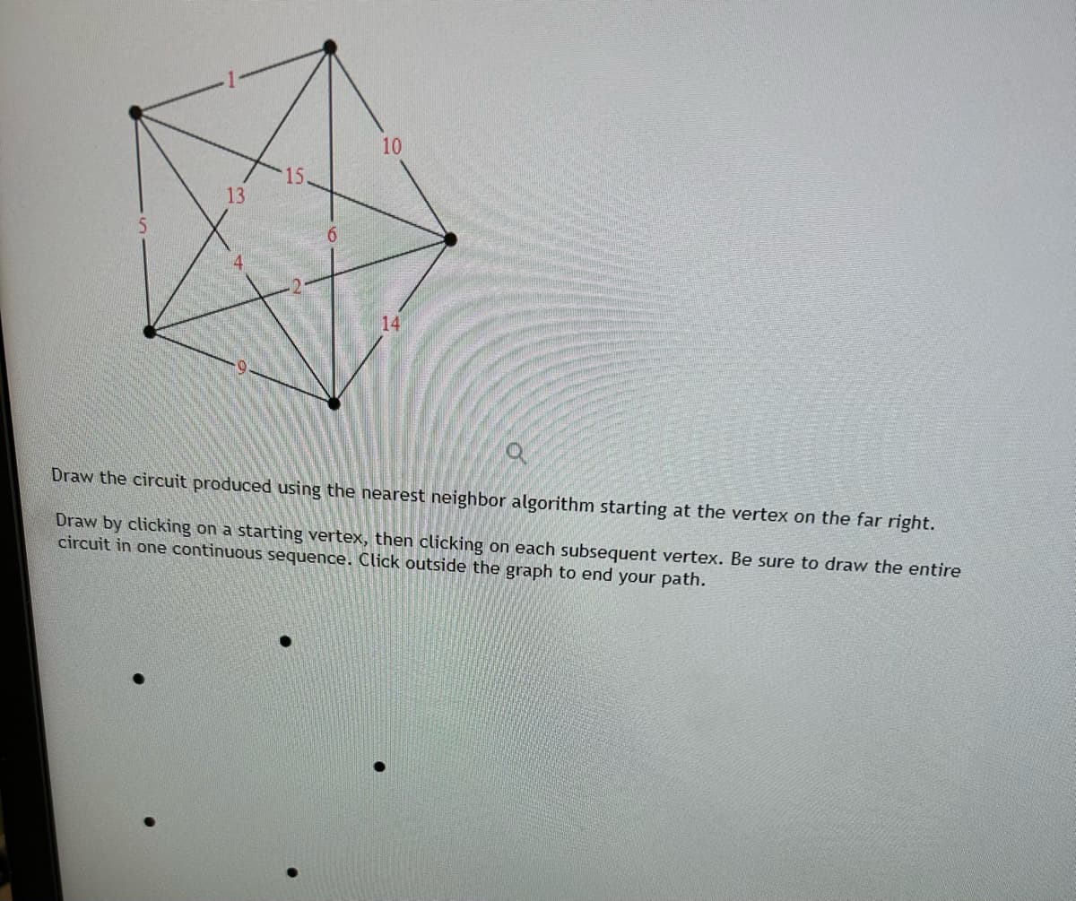 13
15.
6
10
14
Draw the circuit produced using the nearest neighbor algorithm starting at the vertex on the far right.
Draw by clicking on a starting vertex, then clicking on each subsequent vertex. Be sure to draw the entire
circuit in one continuous sequence. Click outside the graph to end your path.