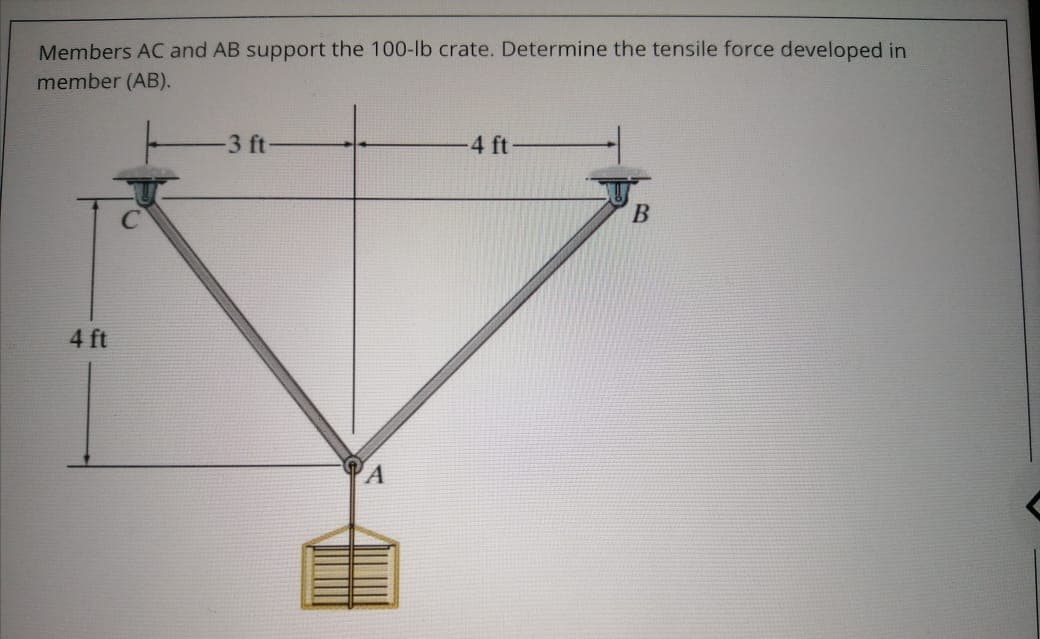 Members AC and AB support the 100-lb crate. Determine the tensile force developed in
member (AB).
3 ft
4 ft
4 ft
