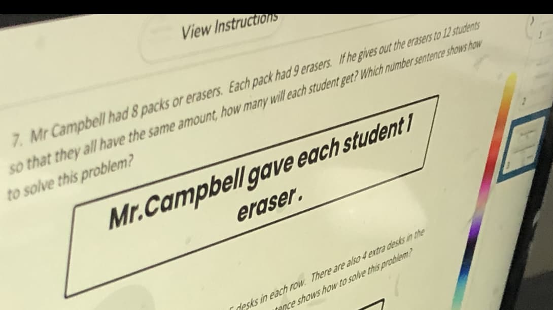 View Instructions
7. Mr Campbell had 8 packs or erasers. Each pack had 9 erasers. If he gives out the erasers to 12 students
so that they all have the same amount, how many will each student get? Which number sentence shows how
to solve this problem?
Mr.Campbell gave each student 1
eraser.
Cdesks in each row. There are also 4 extra desks in the
tence shows how to solve this problem?
