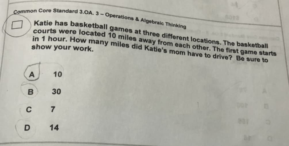 Common Core Standard 3.OA. 3 – Operations & Algebraic Thinking
Katie has basketball games at three different locations. The basketball
courts were located 10 miles away from each other. The first game starts
in 1 hour. How many miles did Katie's mom have to drive? Be sure to
show your work.
A
10
B
30
C
7
14
