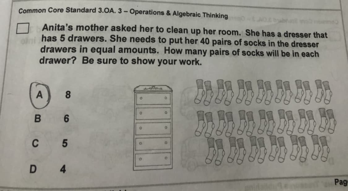 Common Core Standard 3.0A. 3 – Operations & Algebraic Thinking
Anita's mother asked her to clean up her room. She has a dresser that
has 5 drawers. She needs to put her 40 pairs of socks in the dresser
drawers in equal amounts. How many pairs of socks will be in each
drawer? Be sure to show your work.
國 四四 网四 网四 限照門
A
8.
6
c 5
國a寶a
D 4
Pag
