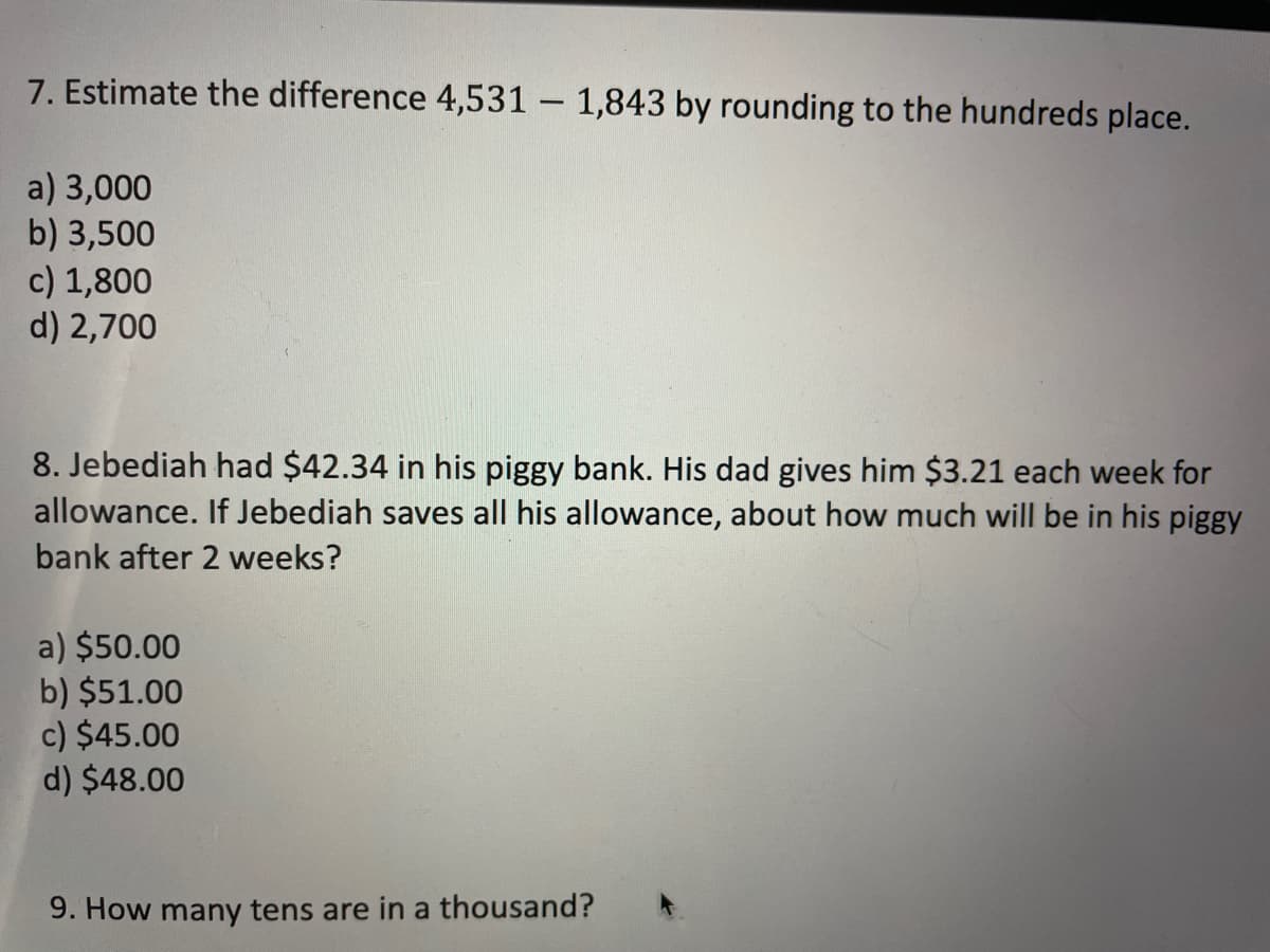 7. Estimate the difference 4,531 – 1,843 by rounding to the hundreds place.
a) 3,000
b) 3,500
c) 1,800
d) 2,700
8. Jebediah had $42.34 in his piggy bank. His dad gives him $3.21 each week for
allowance. If Jebediah saves all his allowance, about how much will be in his piggy
bank after 2 weeks?
a) $50.00
b) $51.00
c) $45.00
d) $48.00
9. How many tens are in a thousand?
