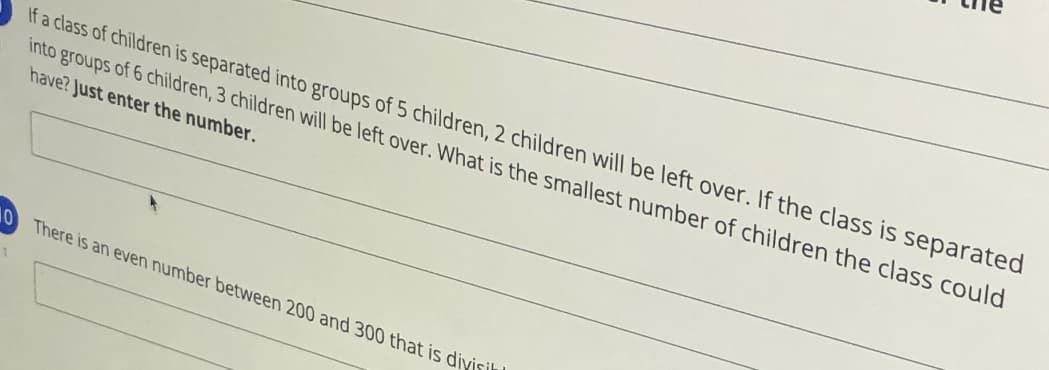 If a class of children is separated into groups of 5 children, 2 children will be left over. If the class is separated
into groups of 6 children, 3 children will be left over. What is the smallest number of children the class could
have? Just enter the number.
10 There is an even number between 200 and 300 that is diyisih
