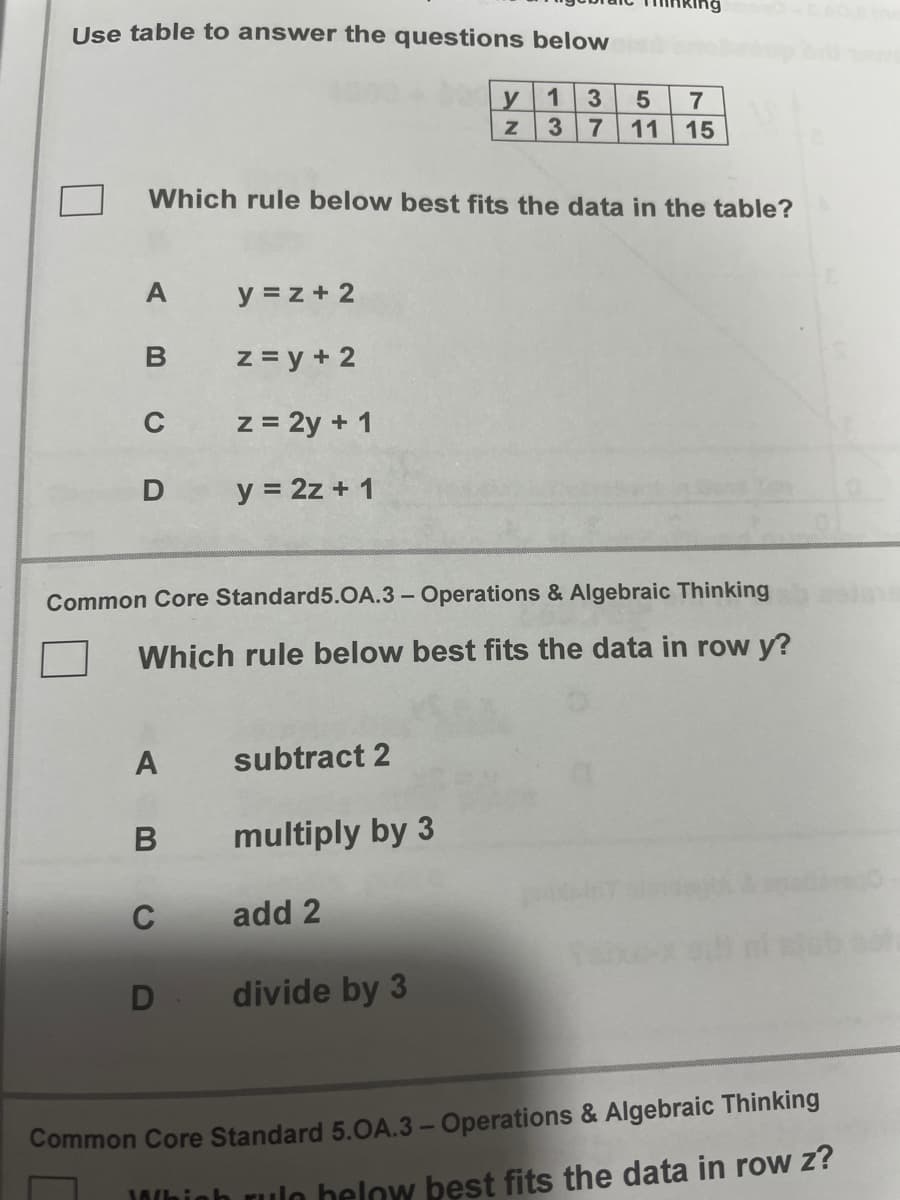 Use table to answer the questions below
1
y
3
7
7
11 15
Which rule below best fits the data in the table?
A
y = z + 2
z = y + 2
C
z = 2y + 1
D
y = 2z + 1
Common Core Standard5.OA.3 - Operations & Algebraic Thinking
Which rule below best fits the data in row y?
subtract 2
multiply by 3
C
add 2
divide by 3
Common Core Standard 5.OA.3 - Operations & Algebraic Thinking
10/hioh rulo below best fits the data in rOw ?
