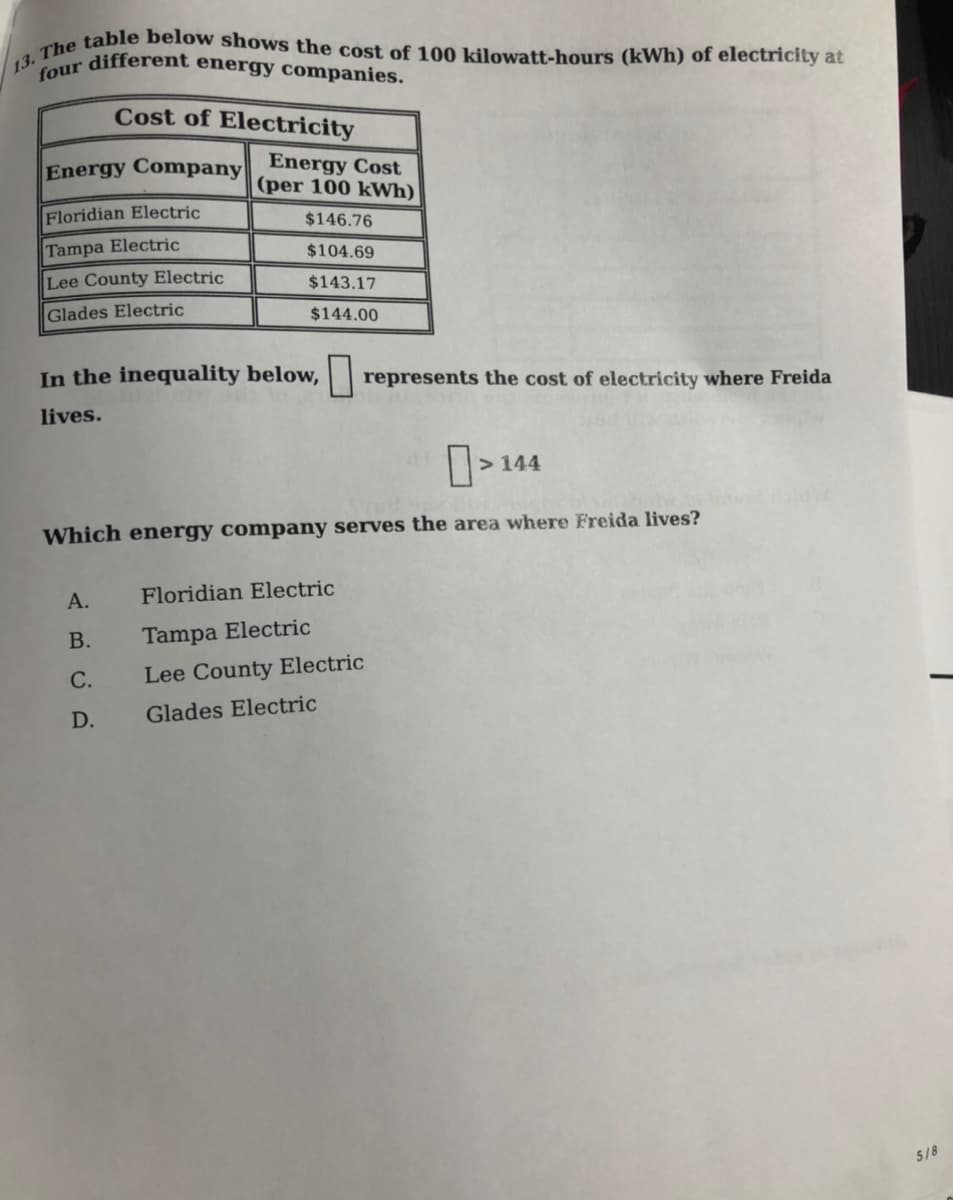 13. The table below shows the cost of 100 kilowatt-hours (kWh) of electricity at
four different energy companies.
Cost of Electricity
Energy Cost
(per 100 kWh)
Energy Company
Floridian Electric
$146.76
Tampa Electric
$104.69
Lee County Electric
$143.17
Glades Electric
$144.00
In the inequality below,
represents the cost of electricity where Freida
lives.
144
Which energy company serves the area where Freida lives?
А.
Floridian Electric
В.
Tampa Electric
С.
Lee County Electric
D.
Glades Electric
5/8
