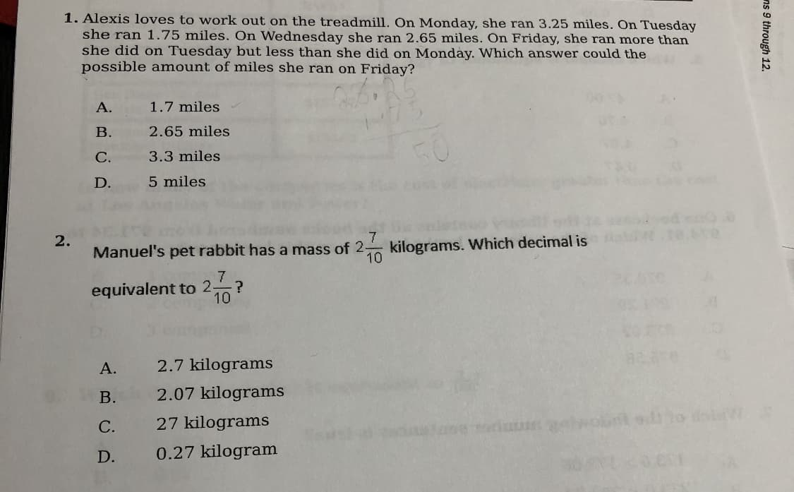 1. Alexis loves to work out on the treadmill. On Monday, she ran 3.25 miles. On Tuesday
she ran 1.75 miles. On Wednesday she ran 2.65 miles. On Friday, she ran more than
she did on Tuesday but less than she did on Monday. Which answer could the
possible amount of miles she ran on Friday?
А.
1.7 miles
В.
2.65 miles
С.
3.3 miles
D.
5 miles
kilograms. Which decimal is
10
7.
2.
Manuel's pet rabbit has a mass of 2-
equivalent to 2,
10
А.
2.7 kilograms
В.
2.07 kilograms
27 kilograms
a lo di
С.
D.
0.27 kilogram
ns 9 through 12.
