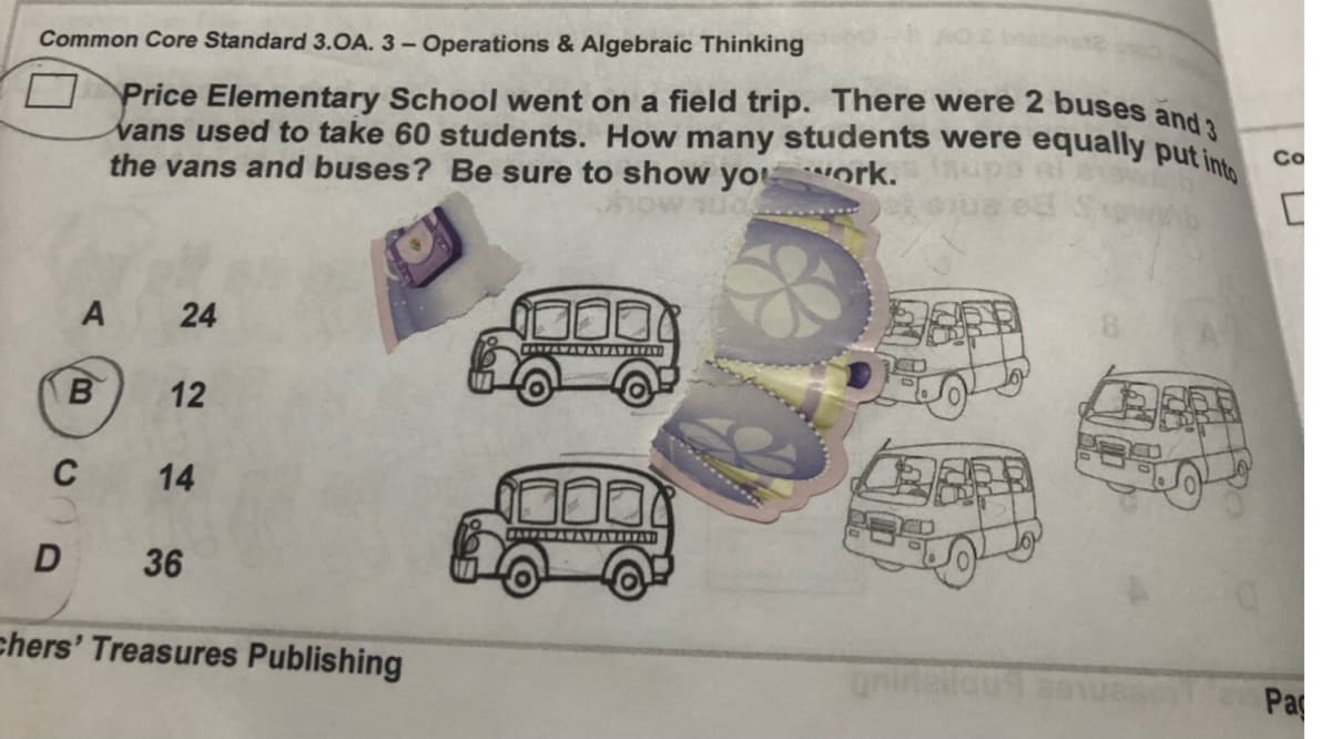 Common Core Standard 3.OA. 3 – Operations & Algebraic Thinking
O Price Elementary School went on a field trip. There were 2 buses and.
vans used to take 60 students. How many students were equally puti
the vans and buses? Be sure to show yo ork.
Co
ESER
A
B
14
D 36
chers' Treasures Publishing
Pa
24
12
