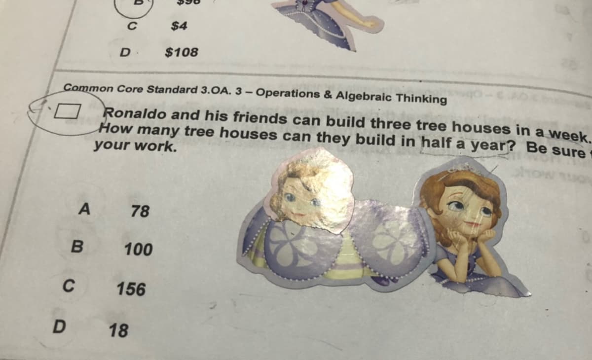 $4
D.
$108
Common Core Standard 3.OA. 3 – Operations & Algebraic Thinking
Ronaldo and his friends can build three tree houses in a week.
How many tree houses can they build in half a year? Be sure
your work.
78
100
C
156
18
