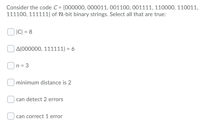 Consider the code C = {000000, 000011, 001100, 001111, 110000, 110011,
111100, 111111} of N-bit binary strings. Select all that are true:
|C| = 8
A(000000, 111111) = 6
n = 3
| minimum distance is 2
| can detect 2 errors
can correct 1 error
