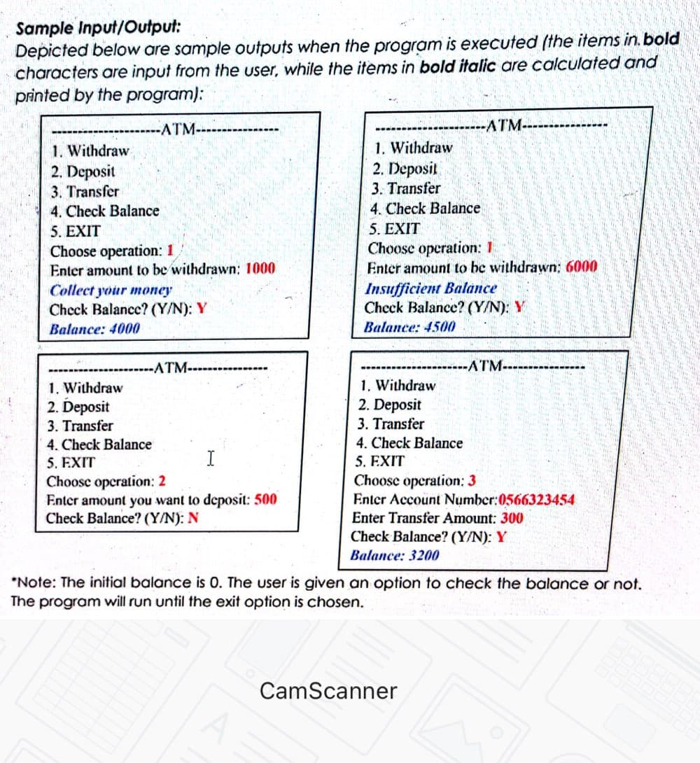 Sample Input/Output:
Depicted below are sample outputs when the program is executed (the items in. bold
characters are input from the user, while the items in bold italic are calculated and
printed by the program):
-ATM-
-ATM--
1. Withdraw
2. Deposit
3. Transfer
1. Withdraw
2. Deposit
3. Transfer
4. Check Balance
5. EXIT
Choose operation: 1
Enter amount to be withdrawn: 1000
4. Check Balance
5. EXIT
Choose operation: 1
Enter amount to be withdrawn: 6000
Insufficient Balance
Check Balance? (Y/N): Y
Collect your money
Check Balance? (Y/N): Y
Balance: 4000
Balance: 4500
ATM-
ATM-
1. Withdraw
2. Deposit
1. Withdraw
2. Deposit
3. Transfer
4. Check Balance
5. EXIT
Choosc operation: 2
Enter amount you want to deposit: 500
Check Balance? (Y/N): N
3. Transfer
4. Check Balance
5. EXIT
Choose operation: 3
Enter Account Number:0566323454
Enter Transfer Amount: 300
Check Balance? (Y/N): Y
I
Balance: 3200
*Note: The initial balance is 0. The user is given an option to check the balance or not.
The program will run until the exit option is chosen.
CamScanner
