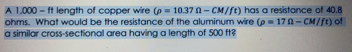 A 1,000 – ft length of copper wire (p = 10.37 0-CM/ft) has a resistance of 40.8
ohms. What would be the resistance of the aluminum wire (p
a similar cross-sectional area having a length of 500 ft?
17 0- CM/ft) of
%3D
