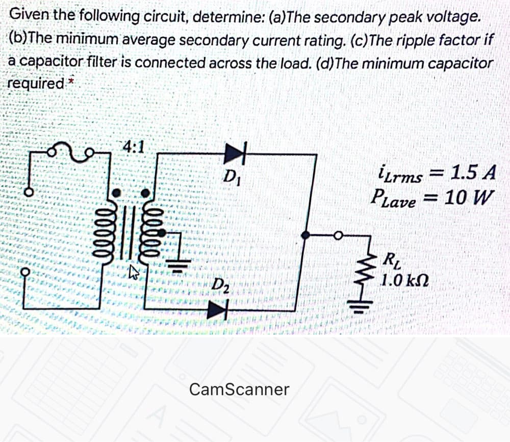 Given the following circuit, determine: (a)The secondary peak voltage.
(b)The minimum average secondary current rating. (c)The ripple factor if
a capacitor filter is connected across the load. (d)The minimum capacitor
required *
4:1
iLrms = 1.5 A
= 10 W
PLave
D,
s al
D2
1.0 kN
CamScanner
00000
