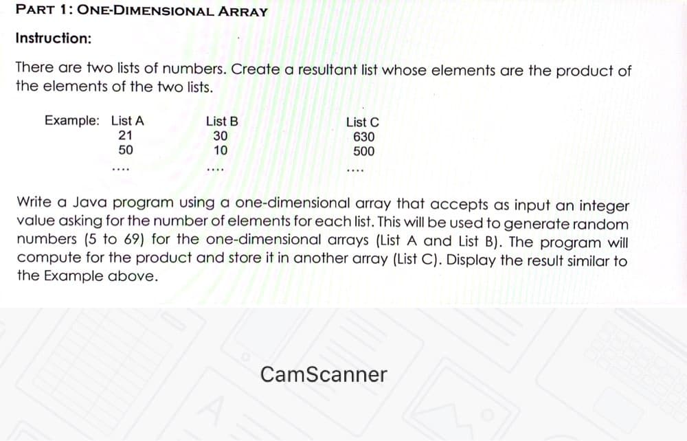 PART 1: ONE-DIMENSIONAL ARRAY
Instruction:
There are two lists of numbers. Create a resultant list whose elements are the product of
the elements of the two lists.
Example: List A
21
List B
30
10
List C
630
500
50
....
....
....
Write a Java program using a one-dimensional array that accepts as input an integer
value asking for the number of elements for each list. This will be used to generate random
numbers (5 to 69) for the one-dimensional arrays (List A and List B). The program will
compute for the product and store it in another array (List C). Display the result similar to
the Example above.
CamScanner
