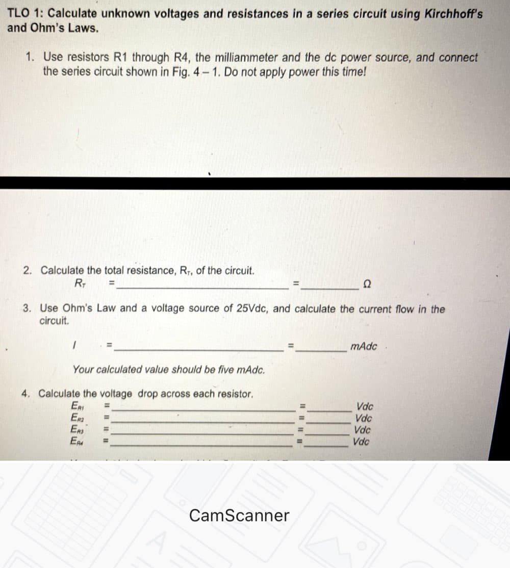 TLO 1: Calculate unknown voltages and resistances in a series circuit using Kirchhoff's
and Ohm's Laws.
1. Use resistors R1 through R4, the milliammeter and the dc power source, and connect
the series circuit shown in Fig. 4-1. Do not apply power this time!
2. Calculate the total resistance, R, of the circuit.
R,
Ω
3. Use Ohm's Law and a voltage source of 25Vdc, and calculate the current flow in the
circuit.
mAdc
Your calculated value should be five mAdc.
4. Calculate the voltage drop across each resistor.
ERI
Vdc
Vdc
Vdc
Vdc
ERS
ER
CamScanner
