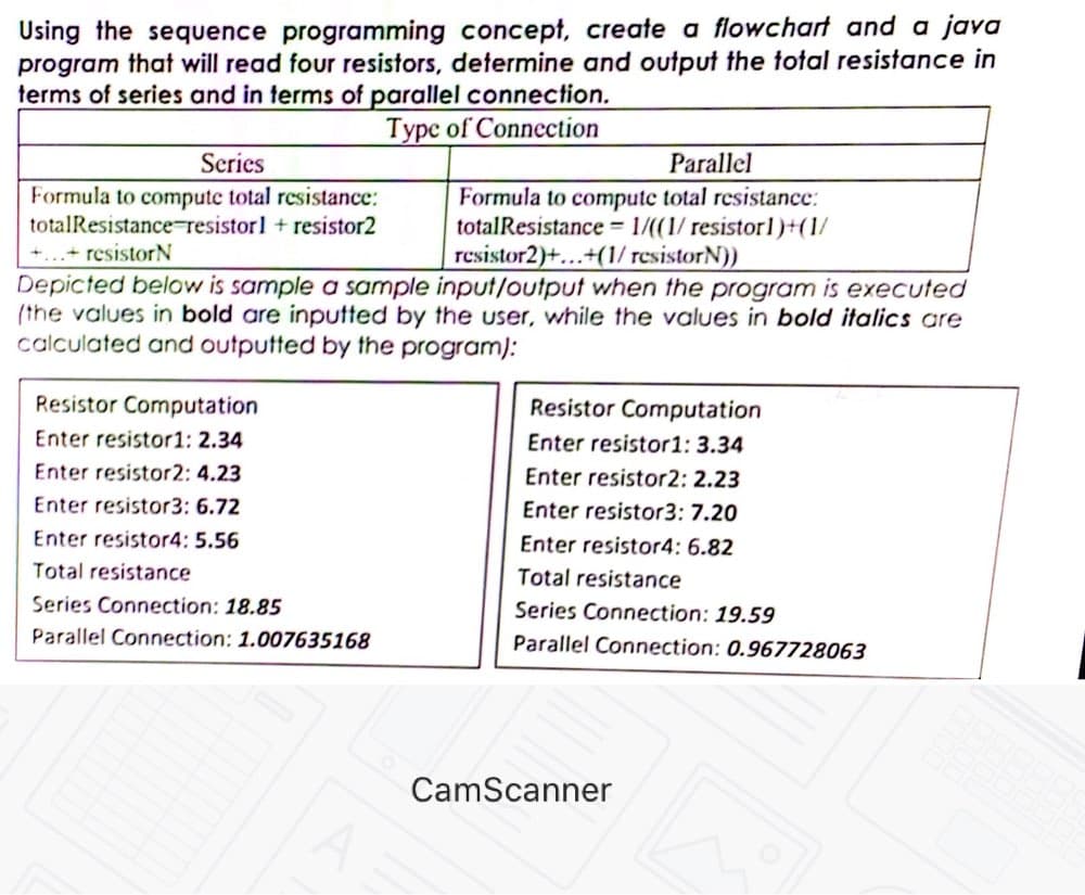 Using the sequence programming concept, create a flowchart and a java
program that will read four resistors, determine and output the total resistance in
terms of series and in terms of parallel connection.
Type of Connection
Scries
Parallel
Formula to compute total resistance:
totalResistance resistorl + resistor2
Formula to computc total resistance:
totalResistance 1/((1/ resistor l)+(1/
resistor2)+...+(1/ resistorN))
+...+ resistorN
Depicted below is sample a sample input/output when the program is executed
(the values in bold are inputted by the user, while the values in bold italics are
calculated and outputted by the program):
Resistor Computation
Resistor Computation
Enter resistor1: 2.34
Enter resistor1: 3.34
Enter resistor2: 4.23
Enter resistor2: 2.23
Enter resistor3: 6.72
Enter resistor3: 7.20
Enter resistor4: 5.56
Enter resistor4: 6.82
Total resistance
Total resistance
Series Connection: 18.85
Series Connection: 19.59
Parallel Connection: 1.007635168
Parallel Connection: 0.967728063
CamScanner

