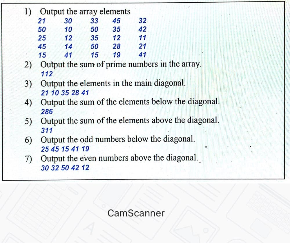 1) Output the array elements
21
30
33
45
32
50
10
50
35
42
25
12
35
12
11
45
14
50
28
21
15
41
15
19
41
2)
Output the sum of prime numbers in the array.
112
3) Output the elements in the main diagonal.
21 10 35 28 41
4) Output the sum of the elements below the diagonal.
286
5) Output the sum of the elements above the diagonal.
311
6) Output the odd numbers below the diagonal.
25 45 15 41 19
7) Output the even numbers above the diagonal.
30 32 50 42 12
CamScanner