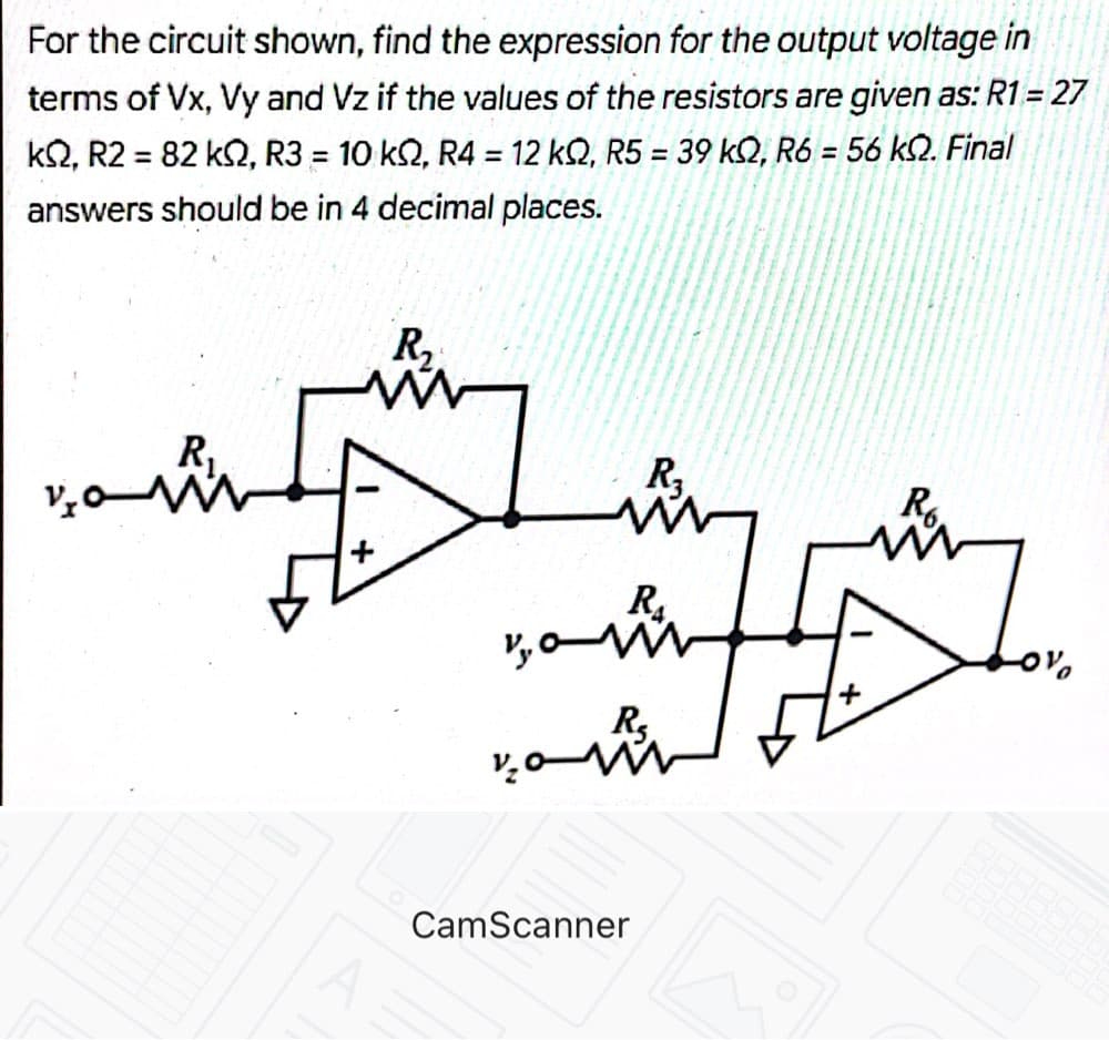 For the circuit shown, find the expression for the output voltage in
terms of Vx, Vy and Vz if the values of the resistors are given as: R1 = 27
k2, R2 = 82 k2, R3 = 10 k2, R4 = 12 kQ, R5 = 39 kQ, R6 = 56 k2. Final
%3D
%3D
%3D
answers should be in 4 decimal places.
R,
R
R3
R.
Rs
CamScanner
