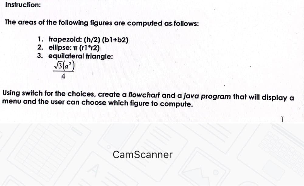 Instruction:
The areas of the following figures are computed as follows:
1. trapezoid: (h/2) (b1+b2)
2. ellipse: T (r1*r2)
3. equilateral triangle:
J3(a)
4
Using switch for the choices, create a flowchart and a java program that will display a
menu and the user can choose which figure to compute.
CamScanner
