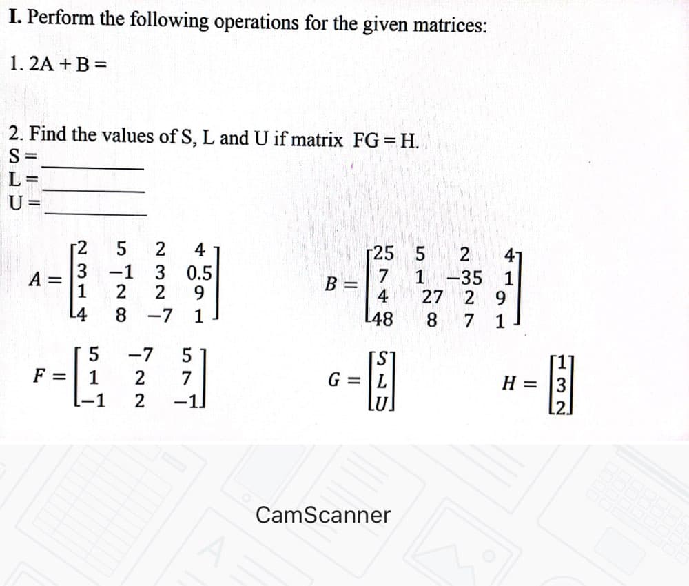 I. Perform the following operations for the given matrices:
1. 2A + B =
2. Find the values of S, L and U if matrix FG = H.
S
L =
U =
4
Г25
2.
41
-1
2
0.5
7
B =
4
A =
1
-35
1
27
2 9
8.
-7
1
L48
8
7 1
-7
S.
G = |L
F =
2
7
H = 3
-1
2
-1
CamScanner
N 314
