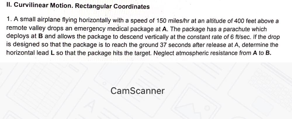 II. Curvilinear Motion. Rectangular Coordinates
1. A small airplane flying horizontally with a speed of 150 miles/hr at an altitude of 400 feet above a
remote valley drops an emergency medical package at A. The package has a parachute which
deploys at B and allows the package to descend vertically at the constant rate of 6 ft/sec. If the drop
is designed so that the package is to reach the ground 37 seconds after release at A, determine the
horizontal lead L so that the package hits the target. Neglect atmospheric resistance from A to B.
CamScanner
