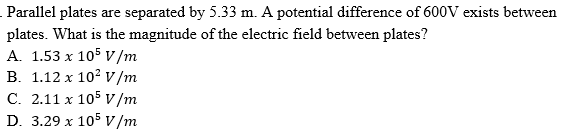 Parallel plates are separated by 5.33 m. A potential difference of 600V exists between
plates. What is the magnitude of the electric field between plates?
A. 1.53 x 105 v/m
B. 1.12 x 10? v /m
C. 2.11 x 105 V/m
D. 3.29 x 105 v /m
