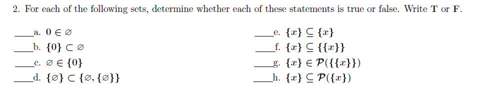 2. For each of the following sets, determine whether each of these statements is true or false. Write T or F.
_e. {x} C {x}
_f. {x} C {{x}}
g. {x} € P({{x}})
_h. {x} C P({})
_a. 0 E Ø
_b. {0} C Ø
_c. Ø E {0}
_d. {Ø} C {Ø, {ø}}
