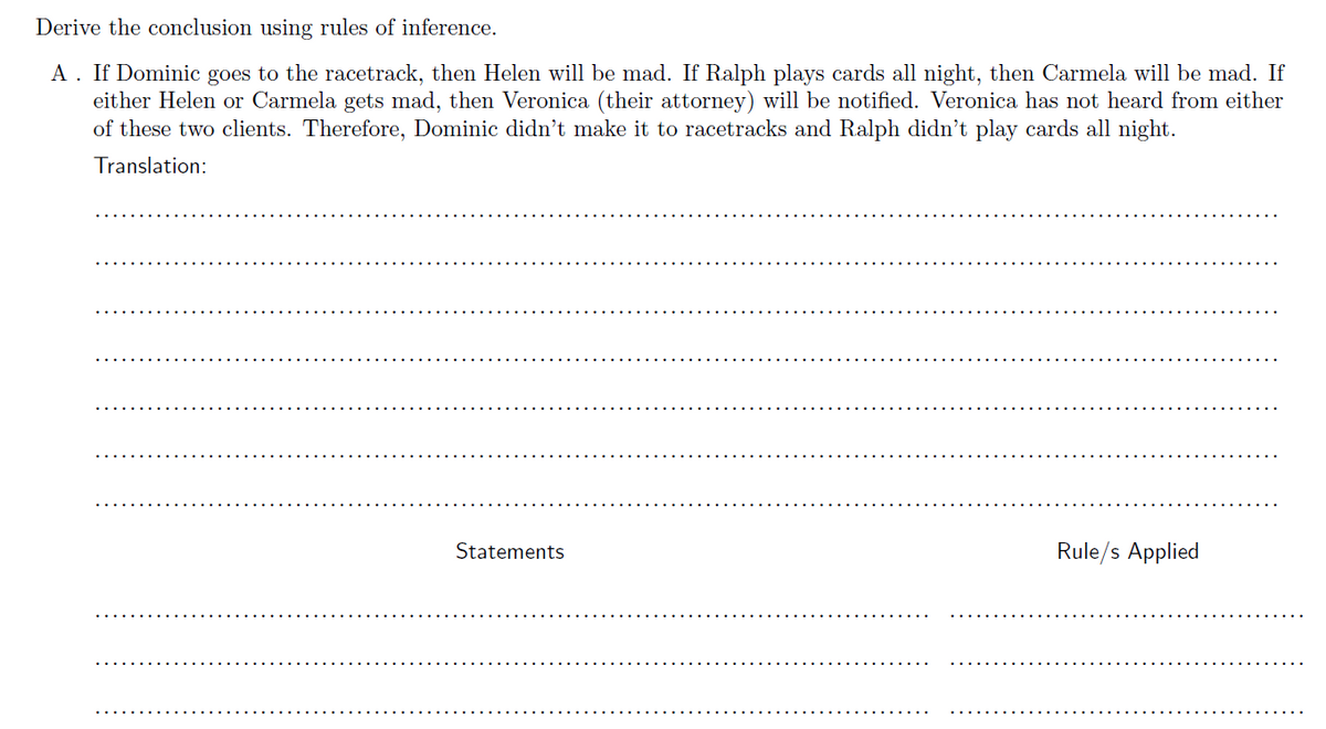 Derive the conclusion using rules of inference.
A. If Dominic goes to the racetrack, then Helen will be mad. If Ralph plays cards all night, then Carmela will be mad. If
either Helen or Carmela gets mad, then Veronica (their attorney) will be notified. Veronica has not heard from either
of these two clients. Therefore, Dominic didn't make it to racetracks and Ralph didn't play cards all night.
Translation:
Statements
Rule/s Applied
