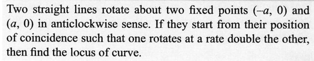 Two straight lines rotate about two fixed points (-a, 0) and
(a, 0) in anticlockwise sense. If they start from their position
of coincidence such that one rotates at a rate double the other,
then find the locus of curve.