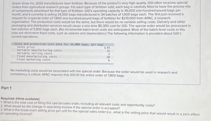 Green Grow Inc. (GGI) manufactures lawn fertilizer. Because of the product's very high quality, GGI often receives special
orders from agricultural research groups. For each type of fertilizer sold, each bag is carefully filled to have the precise mix
of components advertised for that type of fertilizer, GGI's operating capacity is 36,000 one-hundred-pound bags per
month, and it currently is selling 34,000 bags manufactured in 34 batches of 1,000 bags each. The firm just received a
request for a special order of 7,800 one-hundred-pound bags of fertilizer for $210,000 from APAC, a research
organization. The production costs would be the same, but there would be no variable selling costs. Delivery and other
packaging and distribution services would cause a one-time $5,300 cost for GGI. The special order would be processed in
two batches of 3,900 bags each. (No incremental batch-level costs are anticipated. Most of the batch-level costs in this
case are short-term fixed costs, such as salaries and depreciation.) The following information is provided about GGI's
current operations;
Sales and production cost data for 34,000 bags, per bag:
Sales price
Variable manufacturing costs
Part 1
Variable selling costs
Fixed manufacturing costs
Fixed marketing costs
$45
15
2
20
6
No marketing costs would be associated with the special order. Because the order would be used in research and
consistency is critical, APAC requires that GGI fill the entire order of 7,800 bags.
Required: (Hints available)
1. What is the total cost of filling this special sales order, including all relevant costs and opportunity costs?
2. What would be the change in operating income if the special order is accepted?
3. What is the break-even selling price per unit for the special sales order (i.e., what is the selling price that would result in a zero effect
on operating income)?