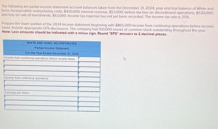 The following are partial income statement account balances taken from the December 31, 2024, year-end trial balance of White and
Sons, Incorporated: restructuring costs, $430,000; interest revenue, $53,000; before-tax loss on discontinued operations, $530,000;
and loss on sale of investments, $63,000. Income tax expense has not yet been recorded. The income tax rate is 25%.
Prepare the lower portion of the 2024 income statement beginning with $865,000 income from continuing operations before income
taxes. Include appropriate EPS disclosures. The company had 150,000 shares of common stock outstanding throughout the year.
Note: Loss amounts should be indicated with a minus sign. Round "EPS" answers to 2 decimal places.
WHITE AND SONS, INCORPORATED
Partial Income Statement
For the Year Ended December 31, 2024.
Income from continuing operations before income taxes
Income from continuing operations
Earnings per share