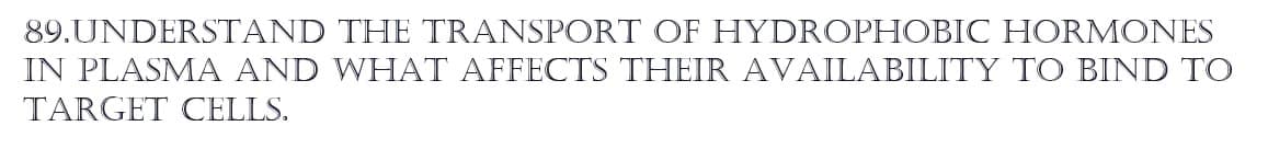 89.UNDERSTAND
THE TRANSPORT OF HYDROPHOBIC HORMONES
IN PLASMA AND WHAT AFFECTS THEIR AVAILABILITY TO BIND TO
TARGET CELLS.