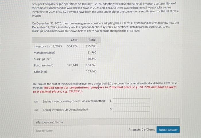 Grouper Company began operations on January 1, 2024, adopting the conventional retail inventory system. None of
the company's merchandise was marked down in 2024 and, because there was no beginning Inventory, its ending
inventory for 2024 of $34,224 would have been the same under either the conventional retail system or the LIFO retail
system.
On December 31, 2025, the store management considers adopting the LIFO retail system and desires to know how the
December 31, 2025, inventory would appear under both systems. All pertinent data regarding purchases, sales,
markups, and markdowns are shown below. There has been no change in the price level.
Inventory, Jan. 1, 2025
Markdowns (net)
Markups (net)
Purchases (net)
Sales (net)
Cost
$34,224
eTextbook and Media
120,440
Determine the cost of the 2025 ending inventory under both (a) the conventional retail method and (b) the LIFO retail
method. (Round ratios for computational purposes to 2 decimal place, e.g. 78.72% and final answers
to 0 decimal places, e.g. 28,987.)
Save for Later
Retail
$55,200
11,960
20,240
163,760
153,640
(a) Ending inventory using conventional retail method $
(b) Ending inventory LIFO retail method
$
Attempts: 0 of 3 used Submit Answer