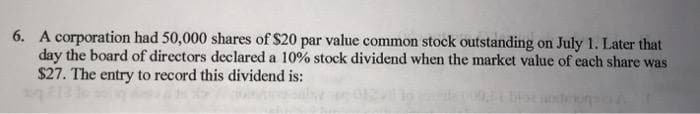 6. A corporation had 50,000 shares of $20 par value common stock outstanding on July 1. Later that
day the board of directors declared a 10% stock dividend when the market value of each share was
$27. The entry to record this dividend is: