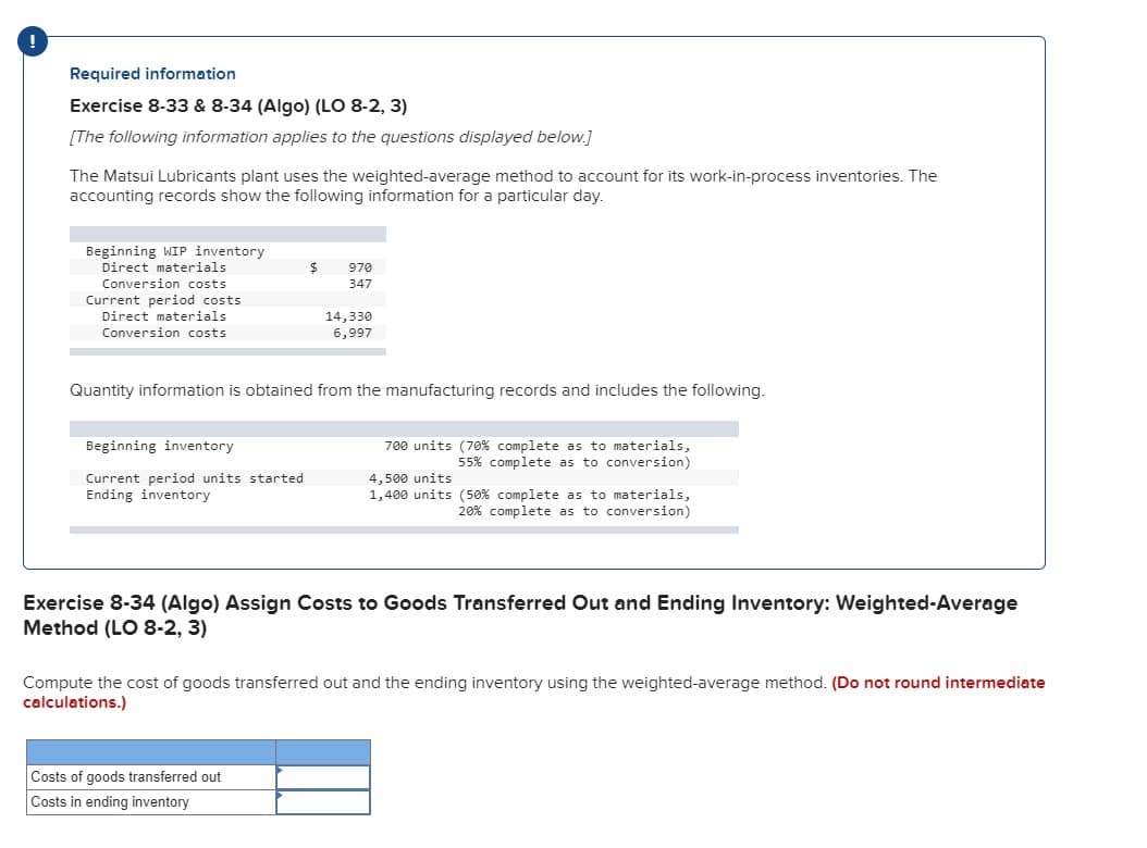 Required information
Exercise 8-33 & 8-34 (Algo) (LO 8-2, 3)
[The following information applies to the questions displayed below.]
The Matsui Lubricants plant uses the weighted-average method to account for its work-in-process inventories. The
accounting records show the following information for a particular day.
Beginning WIP inventory
Direct materials
Conversion costs
Current period costs
Direct materials
Conversion costs
Beginning inventory
Current period units started
Ending inventory
$
970
347
Quantity information is obtained from the manufacturing records and includes the following.
14,330
6,997
Costs of goods transferred out
Costs in ending inventory
700 units (70% complete as to materials,
55% complete as to conversion)
4,500 units
1,400 units (50% complete as to materials,
20% complete as to conversion)
Exercise 8-34 (Algo) Assign Costs to Goods Transferred Out and Ending Inventory: Weighted-Average
Method (LO 8-2, 3)
Compute the cost of goods transferred out and the ending inventory using the weighted-average method. (Do not round intermediate
calculations.)