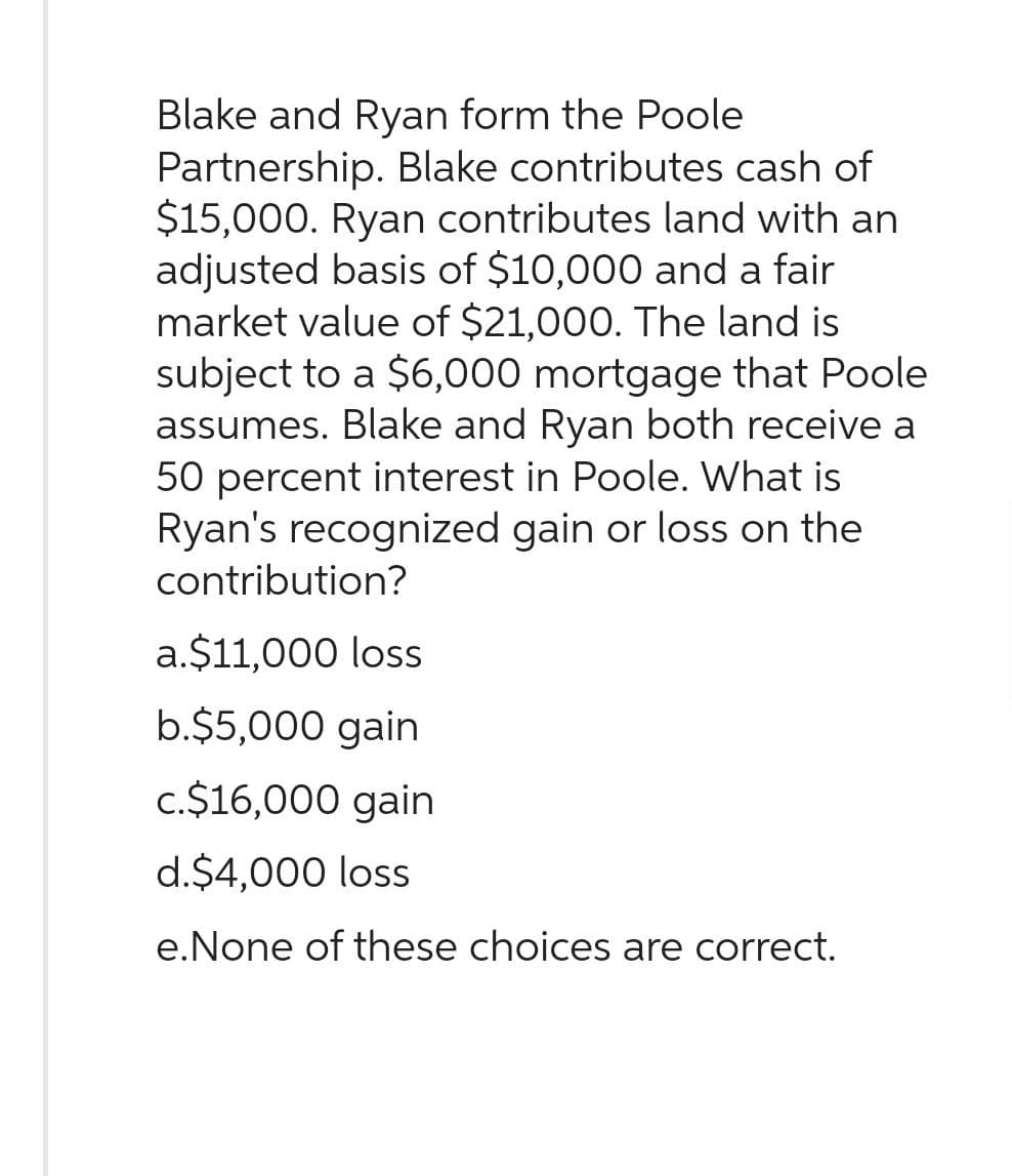 Blake and Ryan form the Poole
Partnership. Blake contributes cash of
$15,000. Ryan contributes land with an
adjusted basis of $10,000 and a fair
market value of $21,000. The land is
subject to a $6,000 mortgage that Poole
assumes. Blake and Ryan both receive a
50 percent interest in Poole. What is
Ryan's recognized gain or loss on the
contribution?
a.$11,000 loss
b.$5,000 gain
c.$16,000 gain
d.$4,000 loss
e.None of these choices are correct.