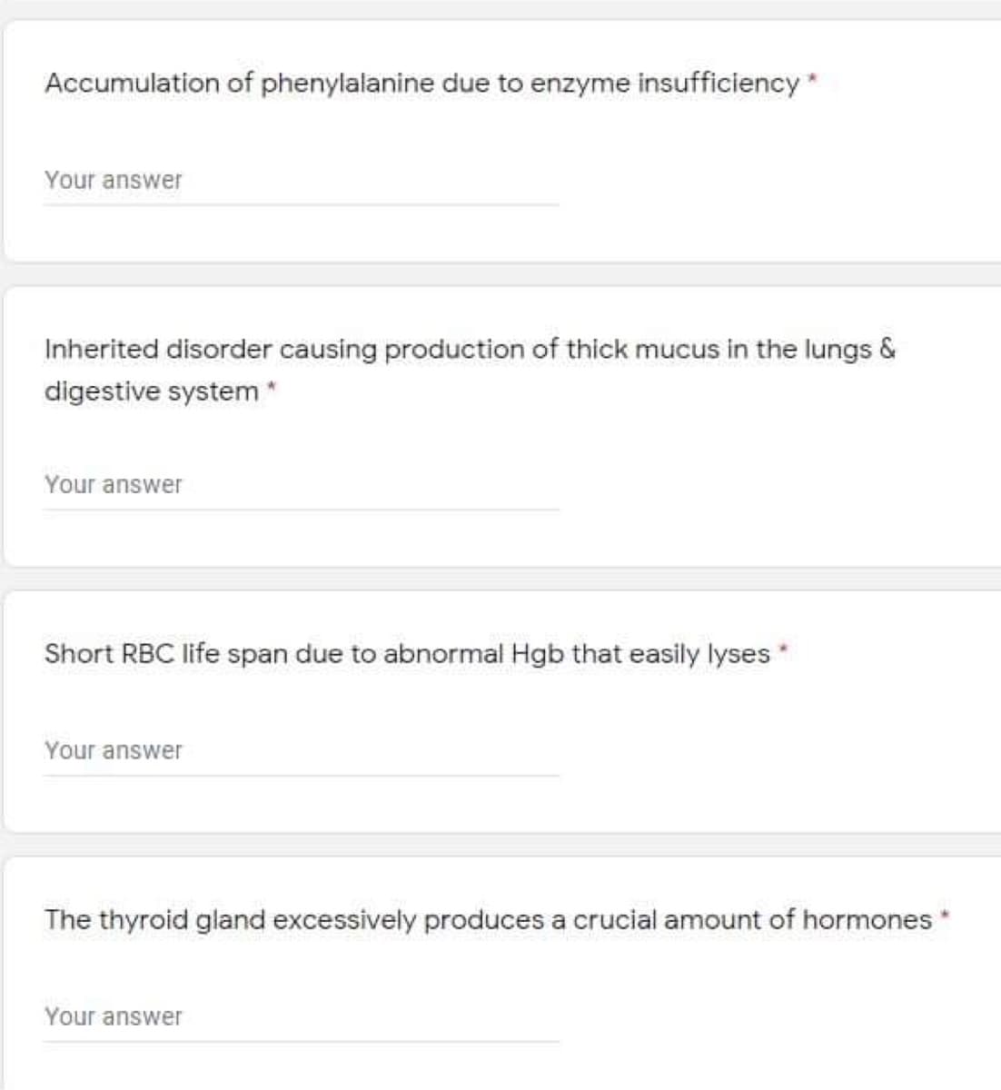 Accumulation of phenylalanine due to enzyme insufficiency*
Your answer
Inherited disorder causing production of thick mucus in the lungs &
digestive system *
Your answer
Short RBC life span due to abnormal Hgb that easily lyses *
Your answer
The thyroid gland excessively produces a crucial amount of hormones*
Your answer
