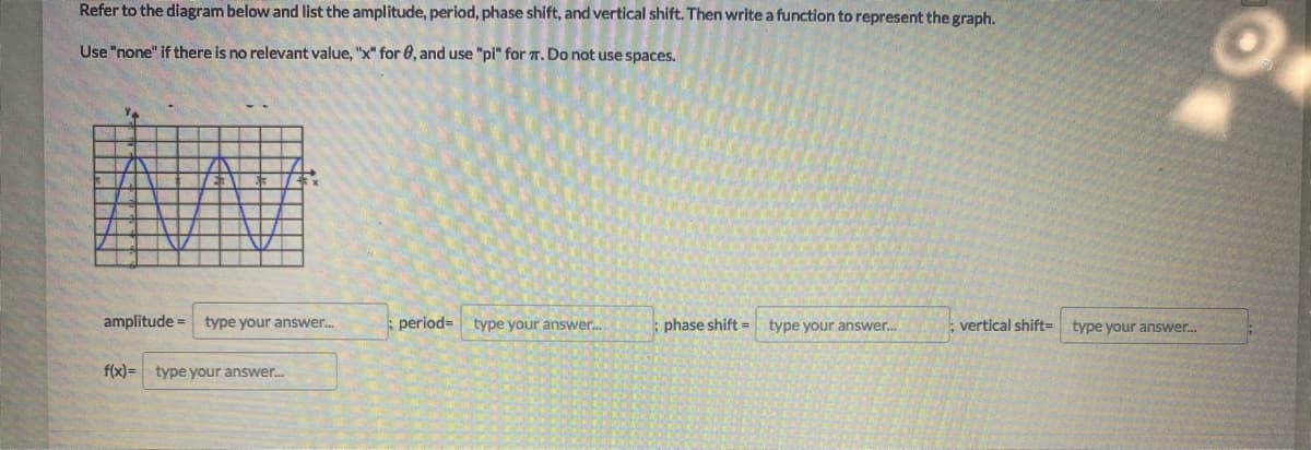 Refer to the diagram below and list the amplitude, period, phase shift, and vertical shift. Then write a function to represent the graph.
Use "none" if there is no relevant value, "x" for 0, and use "pi" for 7. Do not use spaces.
amplitude =
type your answer.
period=
type your answer.
phase shift =
type your answer.
vertical shift=
type your answer.
f(x)= type your answer.
